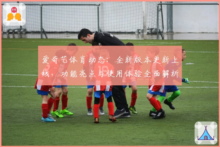 爱奇艺体育动态：全新版本更新上线，功能亮点与使用体验全面解析
