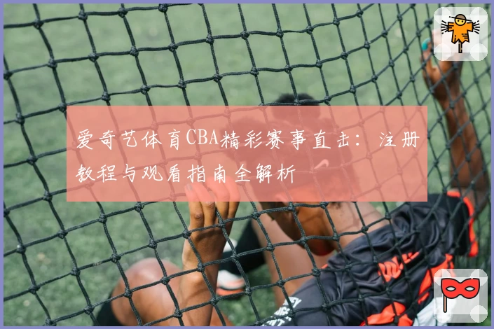 爱奇艺体育CBA精彩赛事直击：注册教程与观看指南全解析