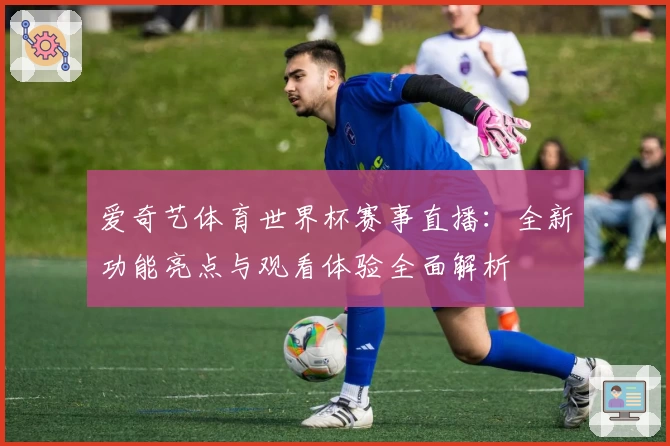 爱奇艺体育世界杯赛事直播：全新功能亮点与观看体验全面解析