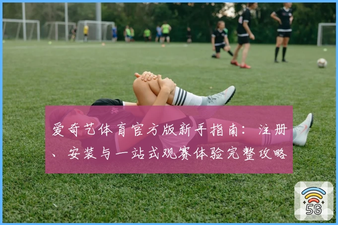 爱奇艺体育官方版新手指南：注册、安装与一站式观赛体验完整攻略