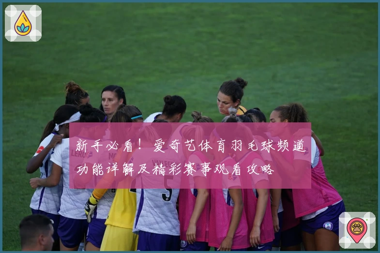新手必看！爱奇艺体育羽毛球频道功能详解及精彩赛事观看攻略