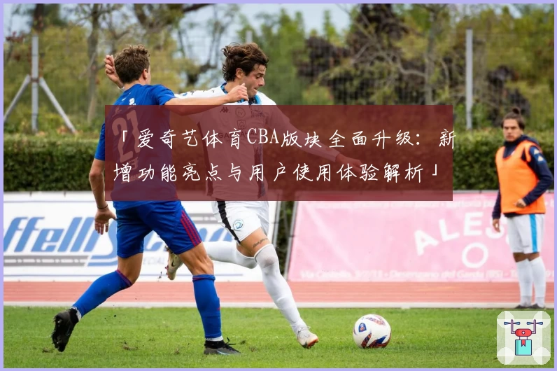 「爱奇艺体育CBA版块全面升级：新增功能亮点与用户使用体验解析」