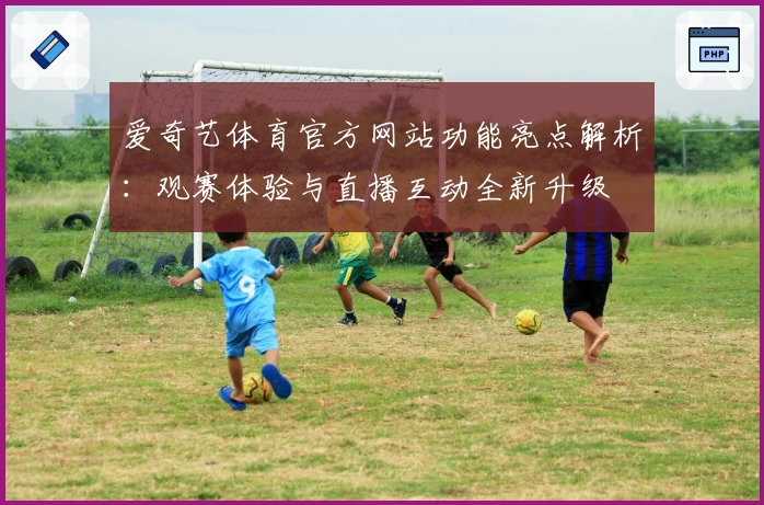 爱奇艺体育官方网站功能亮点解析：观赛体验与直播互动全新升级