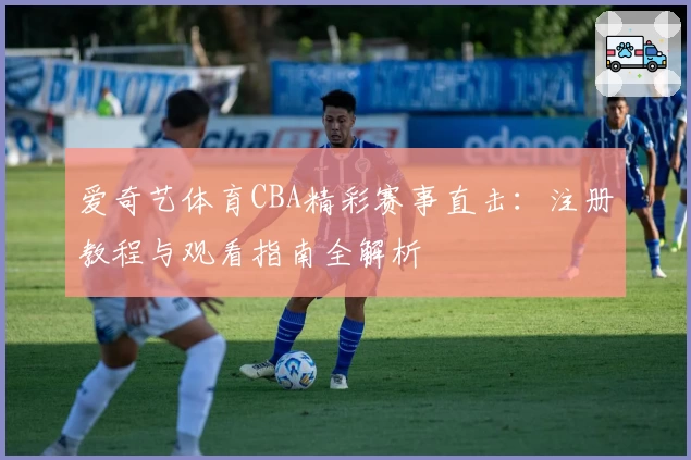 爱奇艺体育CBA精彩赛事直击：注册教程与观看指南全解析