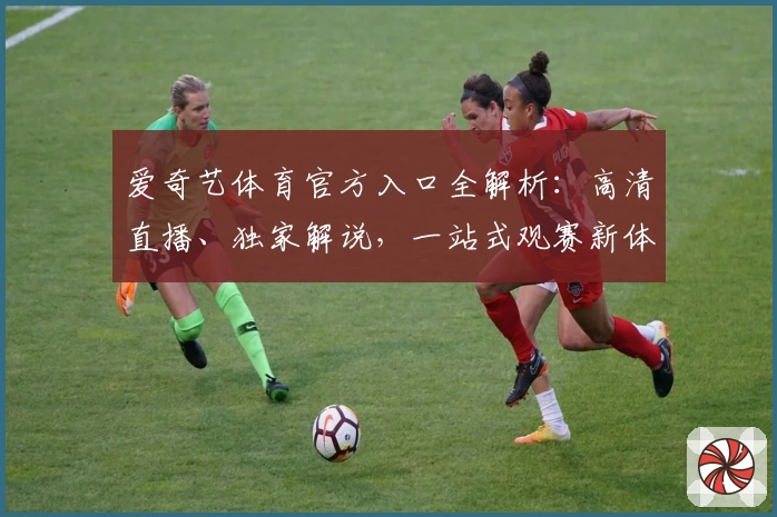 爱奇艺体育官方入口全解析：高清直播、独家解说，一站式观赛新体验