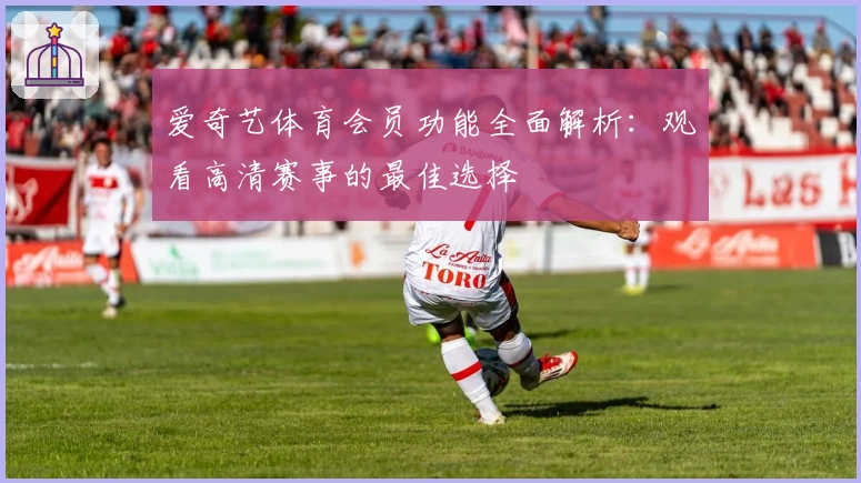 爱奇艺体育会员功能全面解析：观看高清赛事的最佳选择