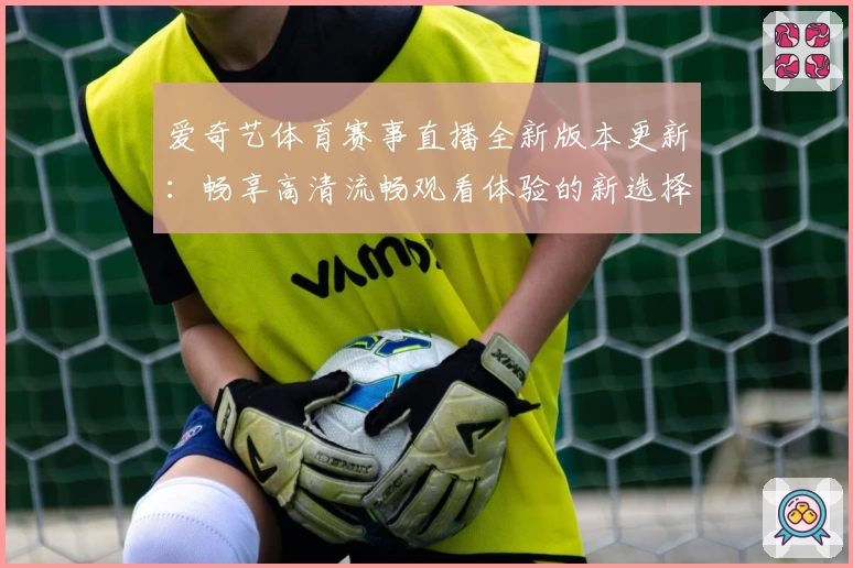 爱奇艺体育赛事直播全新版本更新：畅享高清流畅观看体验的新选择