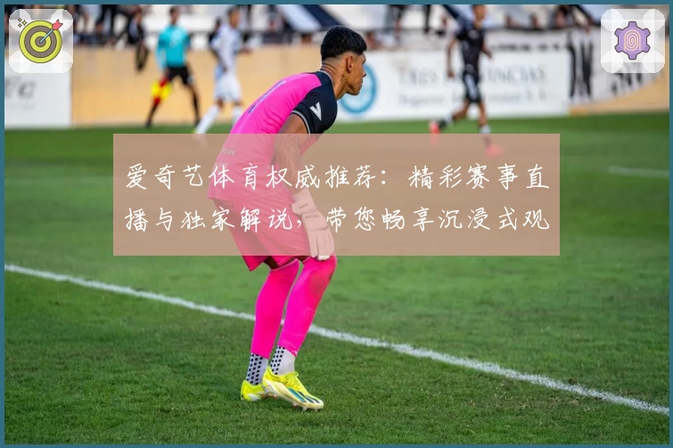 爱奇艺体育权威推荐：精彩赛事直播与独家解说，带您畅享沉浸式观赛体验