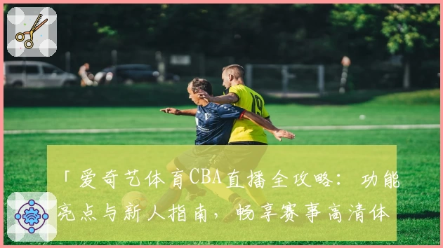 「爱奇艺体育CBA直播全攻略：功能亮点与新人指南，畅享赛事高清体验」