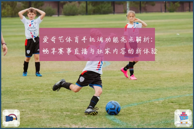 爱奇艺体育手机端功能亮点解析：畅享赛事直播与独家内容的新体验