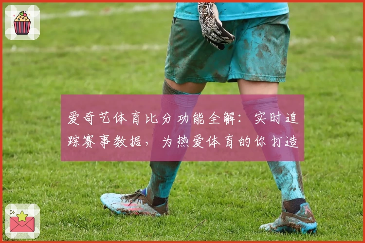 爱奇艺体育比分功能全解：实时追踪赛事数据，为热爱体育的你打造沉浸式体验