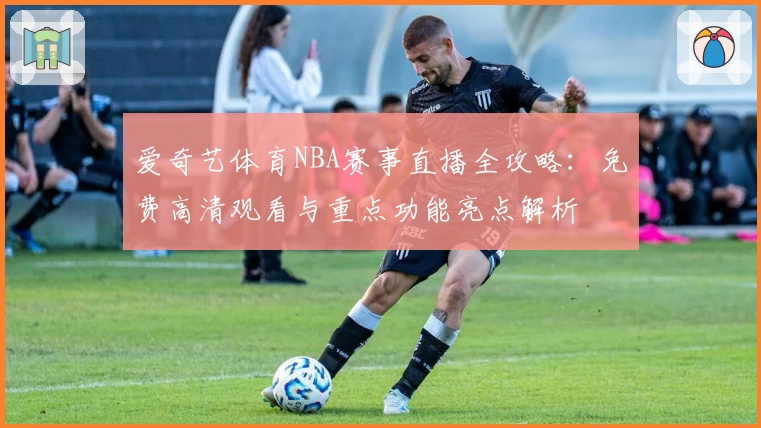 爱奇艺体育NBA赛事直播全攻略：免费高清观看与重点功能亮点解析