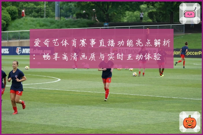 爱奇艺体育赛事直播功能亮点解析：畅享高清画质与实时互动体验