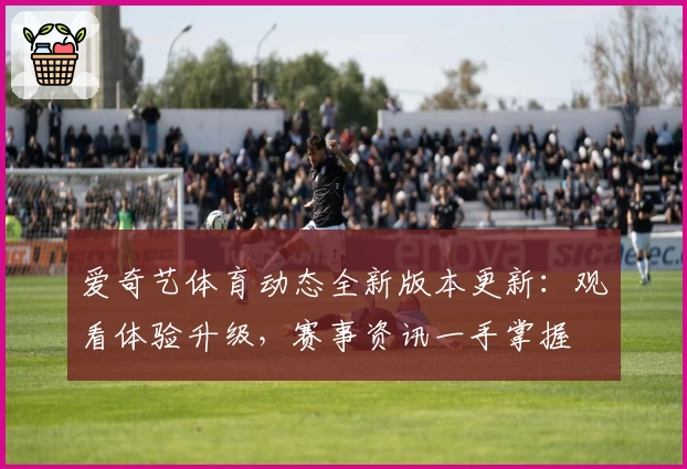 爱奇艺体育动态全新版本更新：观看体验升级，赛事资讯一手掌握