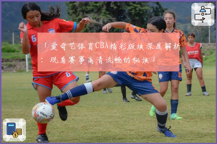 「爱奇艺体育CBA精彩版块深度解析：观看赛事高清流畅的秘诀」